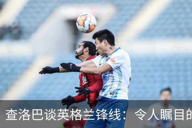 查洛巴谈英格兰锋线：令人瞩目的进攻组合，幸好我们同队
